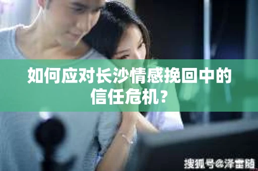 如何应对长沙情感挽回中的信任危机? 如何应对长沙情感挽回中的信任危机?