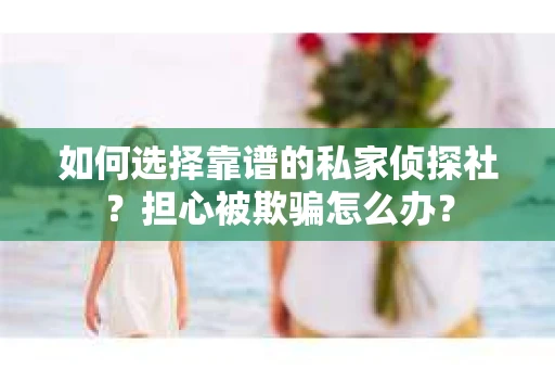 如何选择靠谱的私家侦探社？担心被欺骗怎么办？