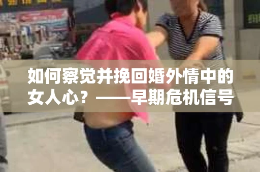 如何察觉并挽回婚外情中的女人心？——早期危机信号与干预策略