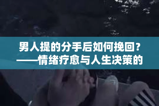 男人提的分手后如何挽回?——情绪疗愈与人生决策的干货指南 男人提的分手后如何挽回?——情绪疗愈与人生决策的干货指南