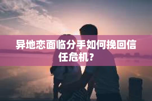 异地恋面临分手如何挽回信任危机？