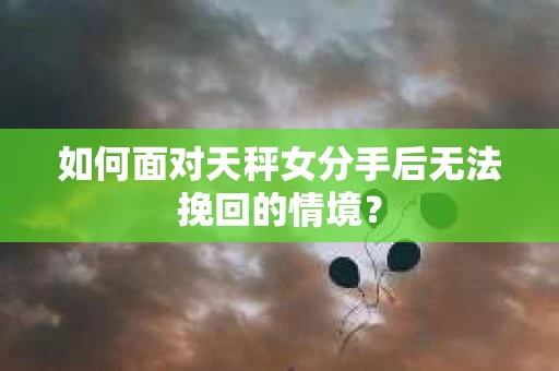 如何面对天秤女分手后无法挽回的情境？