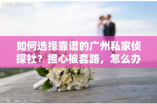 如何选择靠谱的广州私家侦探社？担心被套路，怎么办？