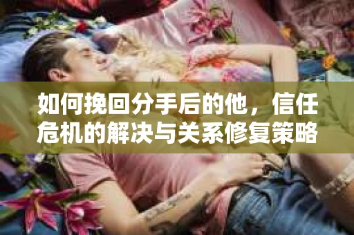 如何挽回分手后的他，信任危机的解决与关系修复策略