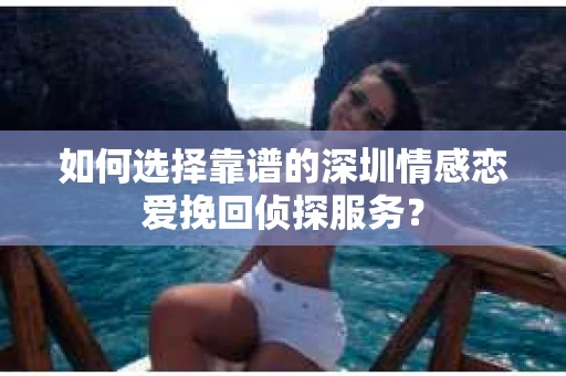 如何选择靠谱的深圳情感恋爱挽回侦探服务？