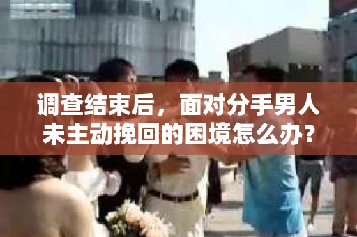 调查结束后，面对分手男人未主动挽回的困境怎么办？