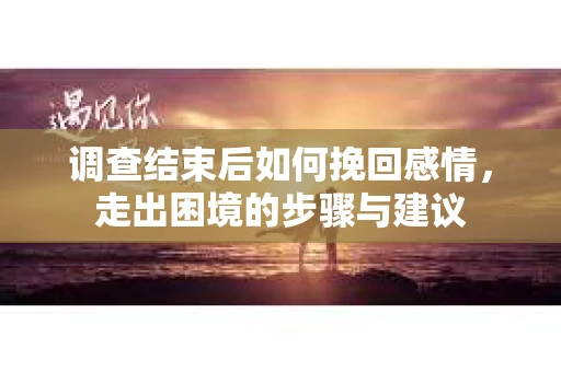 调查结束后如何挽回感情，走出困境的步骤与建议