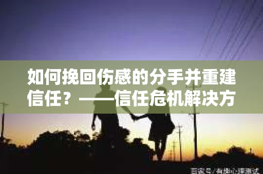 如何挽回伤感的分手并重建信任?——信任危机解决方案 如何挽回伤感的分手并重建信任?——信任危机解决方案