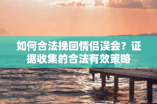 如何合法挽回情侣误会?证据收集的合法有效策略 如何合法挽回情侣误会?证据收集的合法有效策略