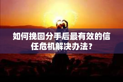 如何挽回分手后最有效的信任危机解决办法？