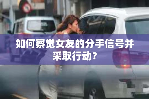 如何察觉女友的分手信号并采取行动？
