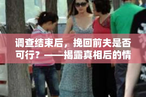 调查结束后，挽回前夫是否可行？——揭露真相后的情感疗愈与人生决策