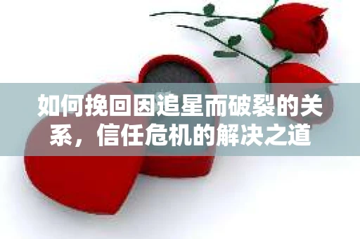 如何挽回因追星而破裂的关系，信任危机的解决之道