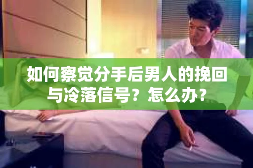 如何察觉分手后男人的挽回与冷落信号？怎么办？