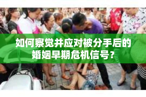 如何察觉并应对被分手后的婚姻早期危机信号？