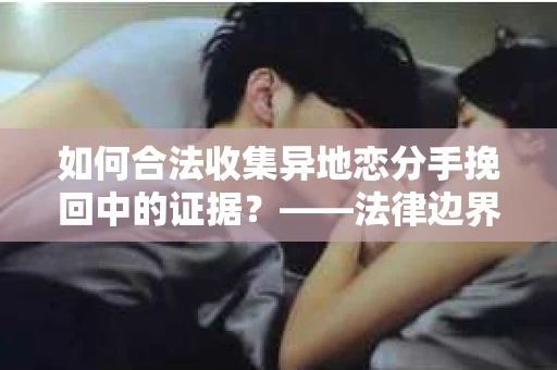 如何合法收集异地恋分手挽回中的证据？——法律边界内的取证策略