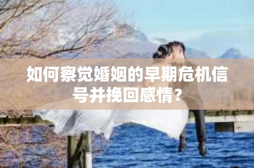 如何察觉婚姻的早期危机信号并挽回感情？