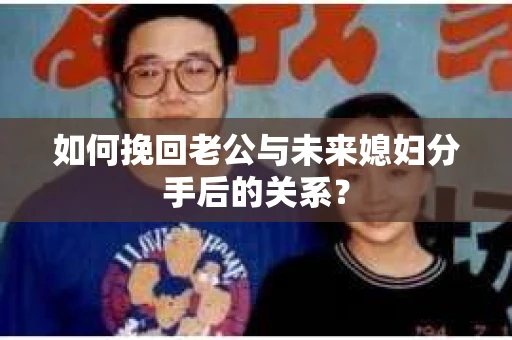 如何挽回老公与未来媳妇分手后的关系？