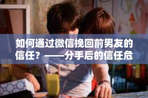 如何通过微信挽回前男友的信任？——分手后的信任危机解决方案