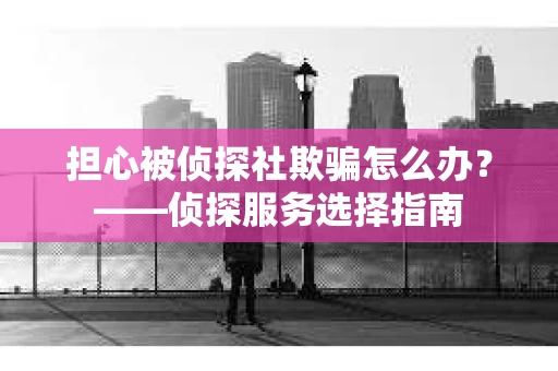 担心被侦探社欺骗怎么办？——侦探服务选择指南